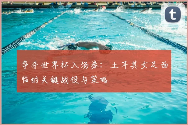 争夺世界杯入场券：土耳其女足面临的关键战役与策略