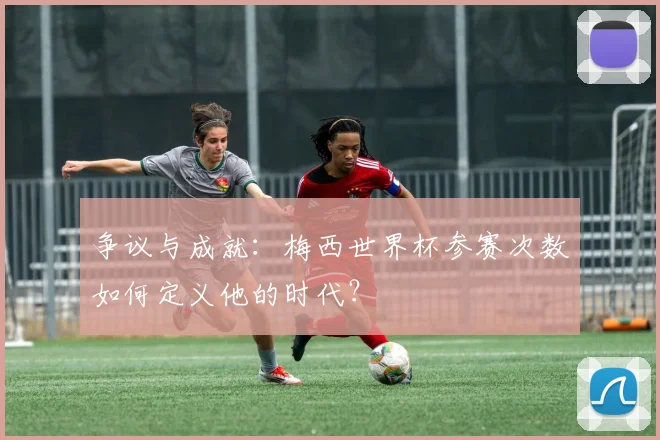 争议与成就：梅西世界杯参赛次数如何定义他的时代？