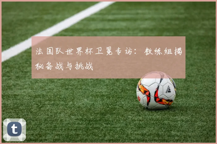 法国队世界杯卫冕专访：教练组揭秘备战与挑战