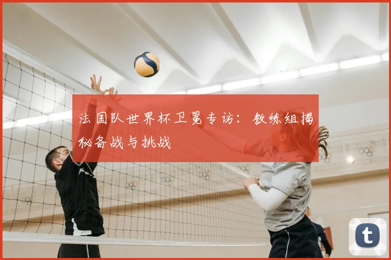 法国队世界杯卫冕专访：教练组揭秘备战与挑战