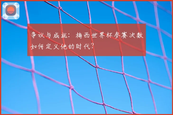 争议与成就：梅西世界杯参赛次数如何定义他的时代？