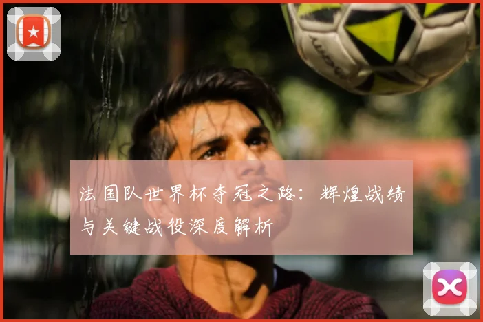 法国队世界杯夺冠之路：辉煌战绩与关键战役深度解析