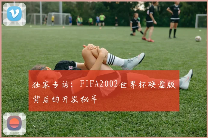独家专访：FIFA2002世界杯硬盘版背后的开发秘辛