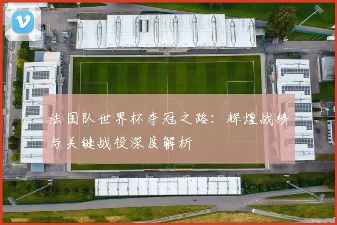 法国队世界杯夺冠之路：辉煌战绩与关键战役深度解析