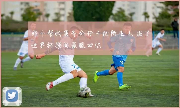 那个帮我集齐公仔卡的陌生人 成了世界杯期间最暖回忆