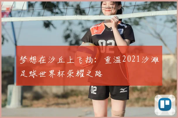 梦想在沙丘上飞扬:重温2021沙滩足球世界杯荣耀之路