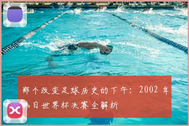 那个改变足球历史的下午：2002 年韩日世界杯决赛全解析