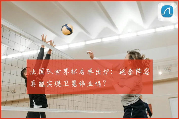 法国队世界杯名单出炉：这套阵容真能实现卫冕伟业吗？
