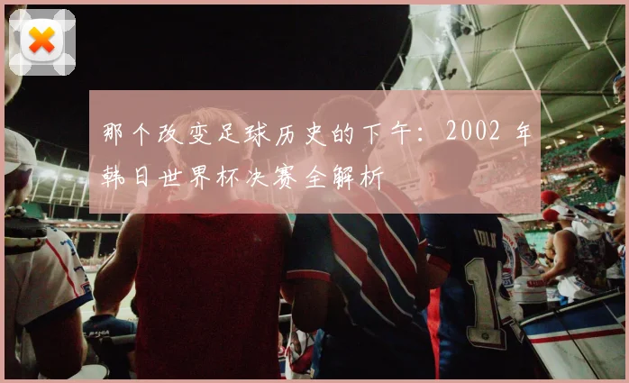 那个改变足球历史的下午：2002 年韩日世界杯决赛全解析