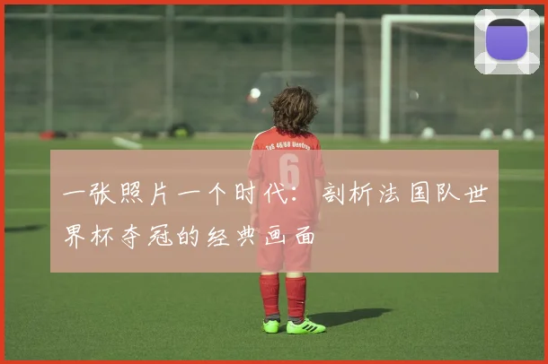 一张照片一个时代：剖析法国队世界杯夺冠的经典画面