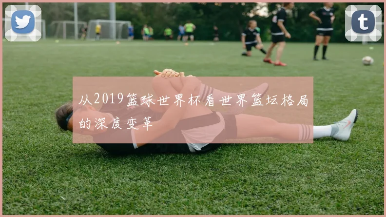 从2019篮球世界杯看世界篮坛格局的深度变革
