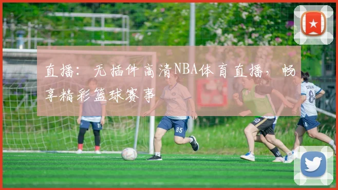 直播：无插件高清NBA体育直播，畅享精彩篮球赛事