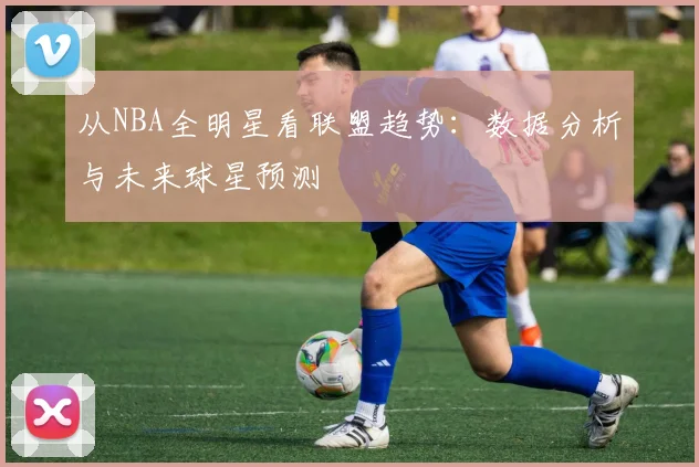 从NBA全明星看联盟趋势:数据分析与未来球星预测