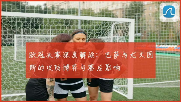 欧冠决赛深度解读：巴萨与尤文图斯的攻防博弈与赛后影响
