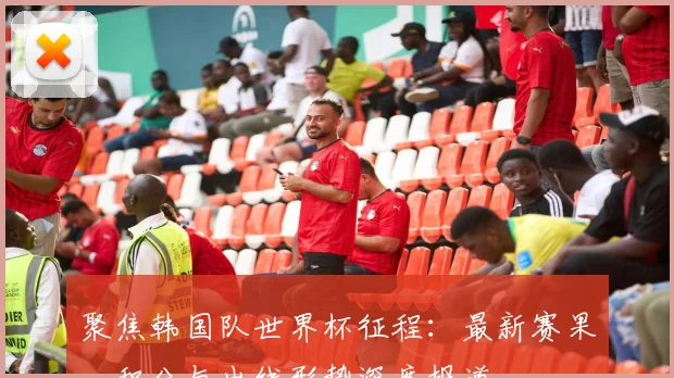 聚焦韩国队世界杯征程：最新赛果、积分与出线形势深度报道