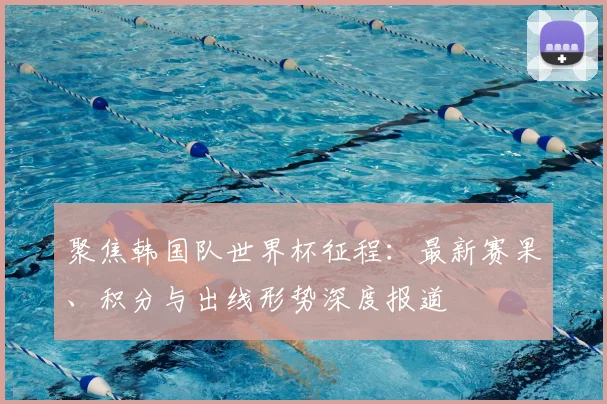 聚焦韩国队世界杯征程：最新赛果、积分与出线形势深度报道