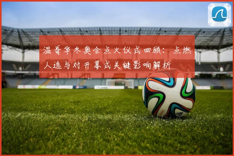 温哥华冬奥会点火仪式回顾：点燃人选与对开幕式关键影响解析