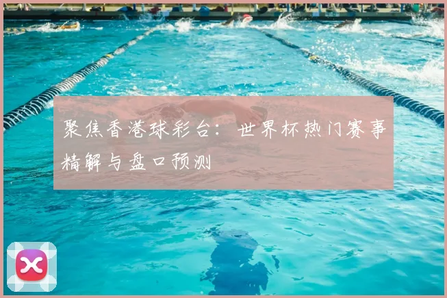 聚焦香港球彩台：世界杯热门赛事精解与盘口预测