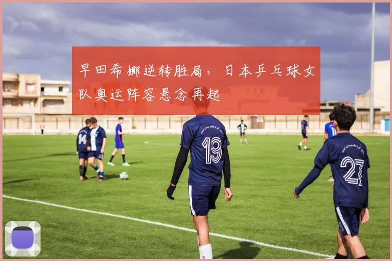 早田希娜逆转胜局，日本乒乓球女队奥运阵容悬念再起