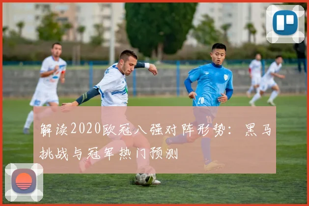 解读2020欧冠八强对阵形势：黑马挑战与冠军热门预测