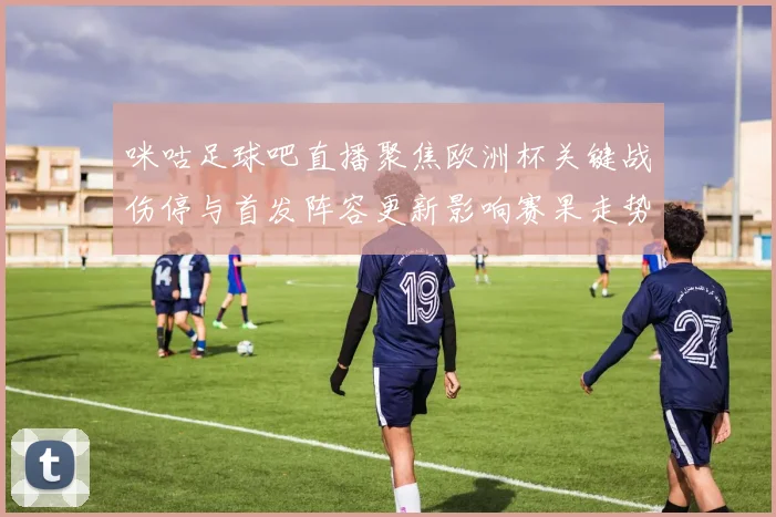 咪咕足球吧直播聚焦欧洲杯关键战伤停与首发阵容更新影响赛果走势