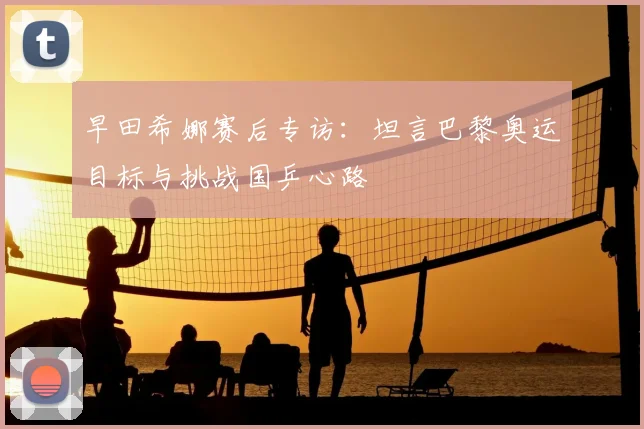 早田希娜赛后专访：坦言巴黎奥运目标与挑战国乒心路