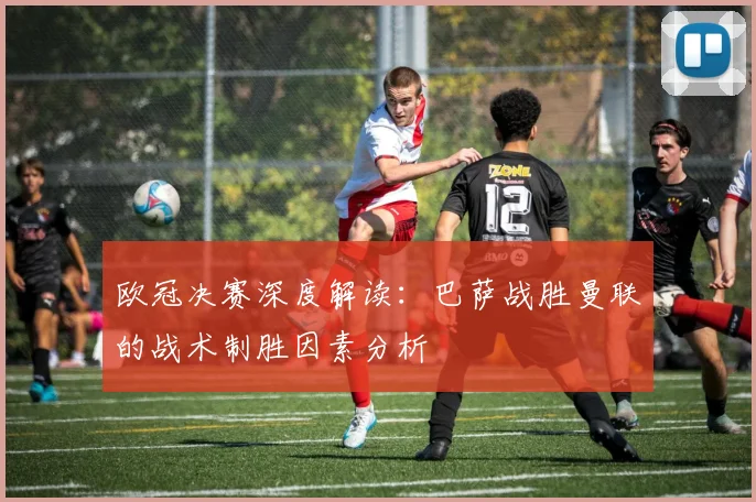 欧冠决赛深度解读：巴萨战胜曼联的战术制胜因素分析